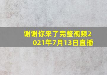 谢谢你来了完整视频2021年7月13日直播