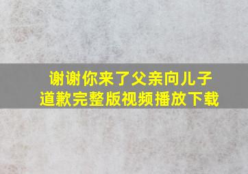 谢谢你来了父亲向儿子道歉完整版视频播放下载