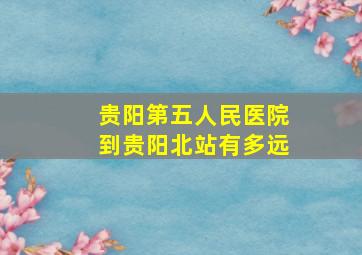 贵阳第五人民医院到贵阳北站有多远