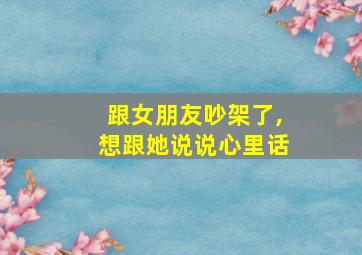 跟女朋友吵架了,想跟她说说心里话