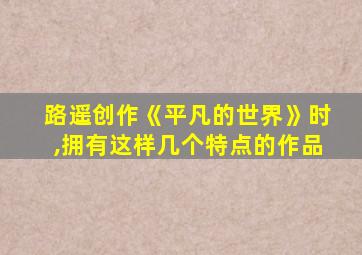 路遥创作《平凡的世界》时,拥有这样几个特点的作品