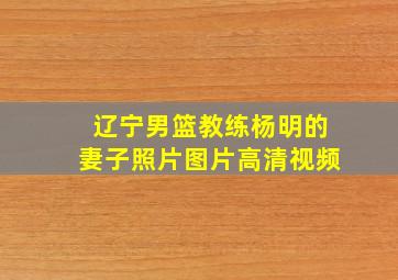 辽宁男篮教练杨明的妻子照片图片高清视频