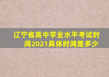 辽宁省高中学业水平考试时间2021具体时间是多少