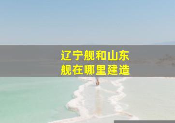 辽宁舰和山东舰在哪里建造