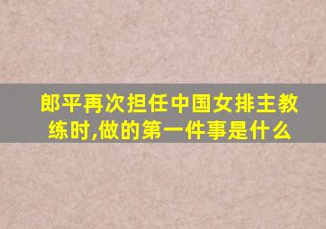 郎平再次担任中国女排主教练时,做的第一件事是什么