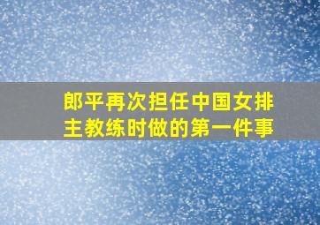 郎平再次担任中国女排主教练时做的第一件事