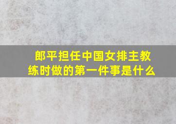 郎平担任中国女排主教练时做的第一件事是什么