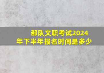 部队文职考试2024年下半年报名时间是多少