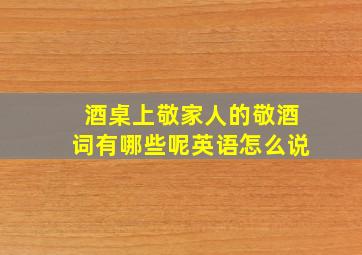 酒桌上敬家人的敬酒词有哪些呢英语怎么说