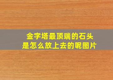 金字塔最顶端的石头是怎么放上去的呢图片