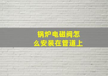 锅炉电磁阀怎么安装在管道上