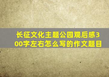 长征文化主题公园观后感300字左右怎么写的作文题目