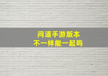 问道手游版本不一样能一起吗