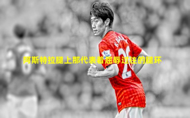 阿斯特拉腿上那代表着屈辱过往的腿环