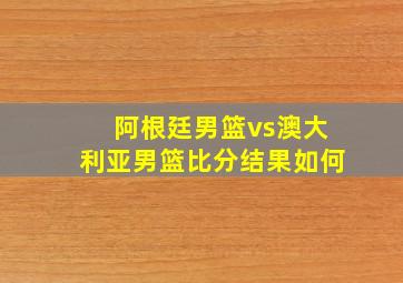 阿根廷男篮vs澳大利亚男篮比分结果如何