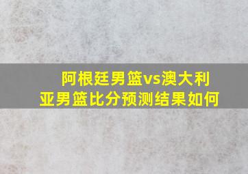 阿根廷男篮vs澳大利亚男篮比分预测结果如何