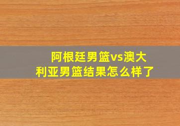 阿根廷男篮vs澳大利亚男篮结果怎么样了