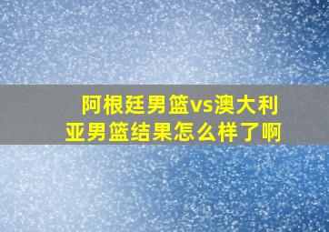 阿根廷男篮vs澳大利亚男篮结果怎么样了啊