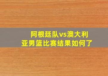 阿根廷队vs澳大利亚男篮比赛结果如何了