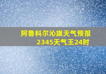 阿鲁科尔沁旗天气预报2345天气王24时