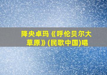 降央卓玛《呼伦贝尔大草原》(民歌中国)唱