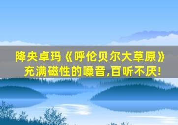 降央卓玛《呼伦贝尔大草原》充满磁性的嗓音,百听不厌!