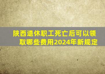 陕西退休职工死亡后可以领取哪些费用2024年新规定