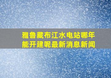 雅鲁藏布江水电站哪年能开建呢最新消息新闻