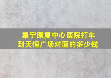 集宁康复中心医院打车到天恒广场对面的多少钱