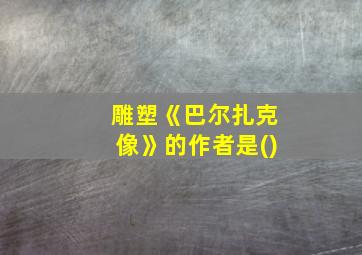 雕塑《巴尔扎克像》的作者是()