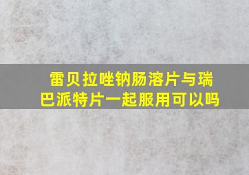 雷贝拉唑钠肠溶片与瑞巴派特片一起服用可以吗