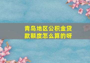 青岛地区公积金贷款额度怎么算的呀