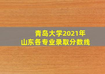 青岛大学2021年山东各专业录取分数线