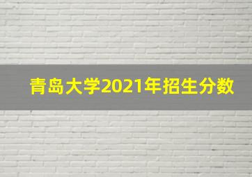 青岛大学2021年招生分数