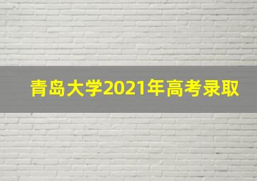 青岛大学2021年高考录取