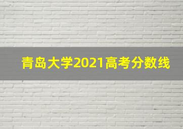 青岛大学2021高考分数线