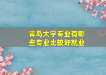 青岛大学专业有哪些专业比较好就业