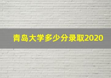 青岛大学多少分录取2020