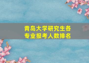 青岛大学研究生各专业报考人数排名