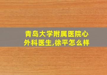 青岛大学附属医院心外科医生,徐平怎么样