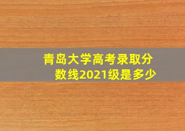 青岛大学高考录取分数线2021级是多少