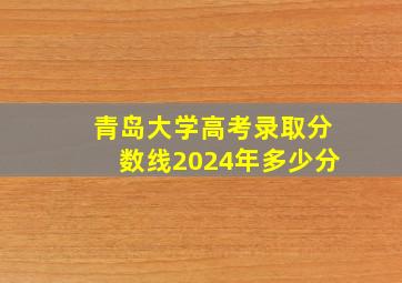 青岛大学高考录取分数线2024年多少分