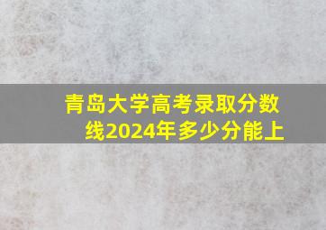 青岛大学高考录取分数线2024年多少分能上