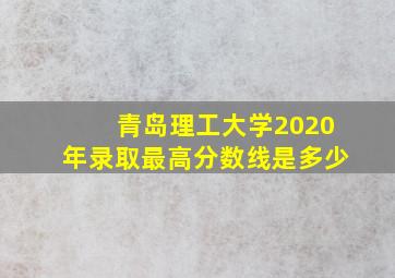 青岛理工大学2020年录取最高分数线是多少