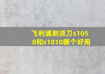 飞利浦剃须刀s1050和s1010哪个好用