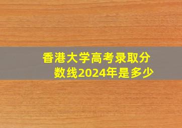 香港大学高考录取分数线2024年是多少