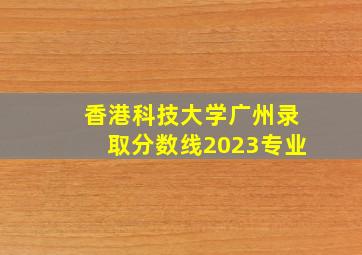 香港科技大学广州录取分数线2023专业