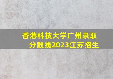 香港科技大学广州录取分数线2023江苏招生