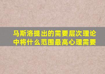 马斯洛提出的需要层次理论中将什么范围最高心理需要