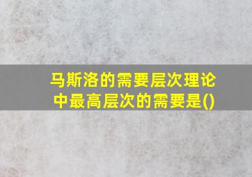 马斯洛的需要层次理论中最高层次的需要是()